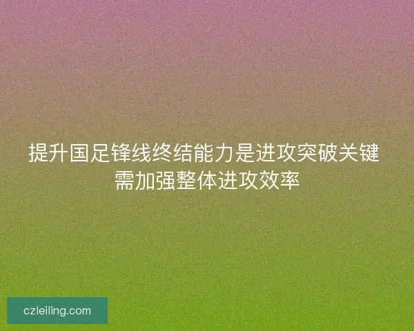提升国足锋线终结能力是进攻突破关键 需加强整体进攻效率