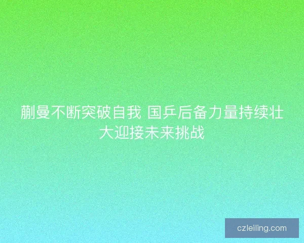 蒯曼不断突破自我 国乒后备力量持续壮大迎接未来挑战