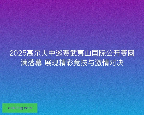 2025高尔夫中巡赛武夷山国际公开赛圆满落幕 展现精彩竞技与激情对决