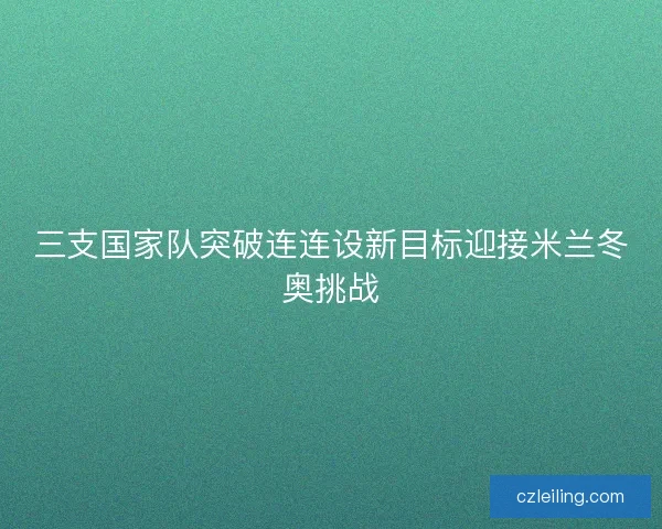 三支国家队突破连连设新目标迎接米兰冬奥挑战 三支国家队突破连连设新目标迎接米兰冬奥挑战