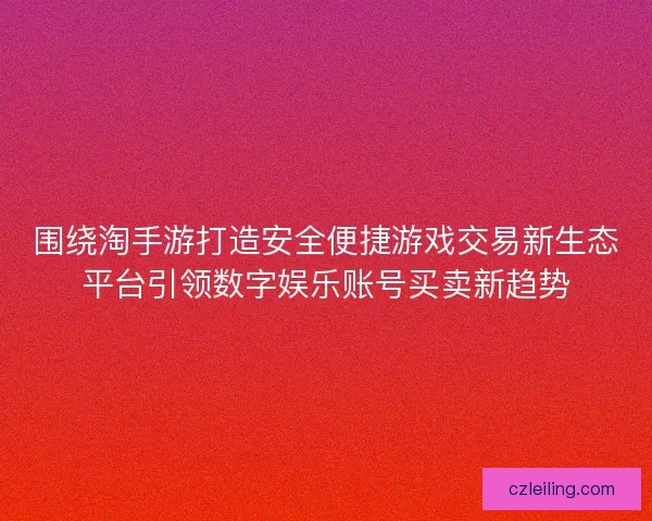 围绕淘手游打造安全便捷游戏交易新生态平台引领数字娱乐账号买卖新趋势