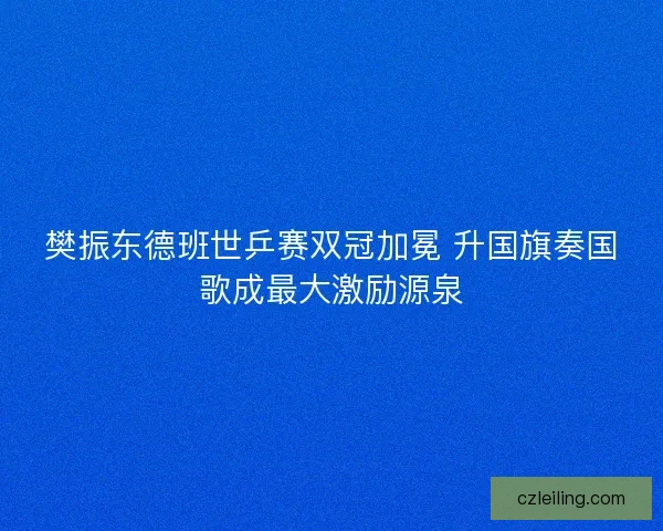 樊振东德班世乒赛双冠加冕 升国旗奏国歌成最大激励源泉