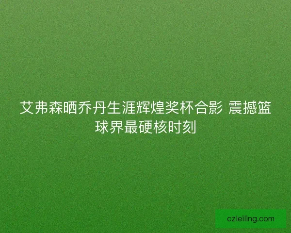 艾弗森晒乔丹生涯辉煌奖杯合影 震撼篮球界最硬核时刻