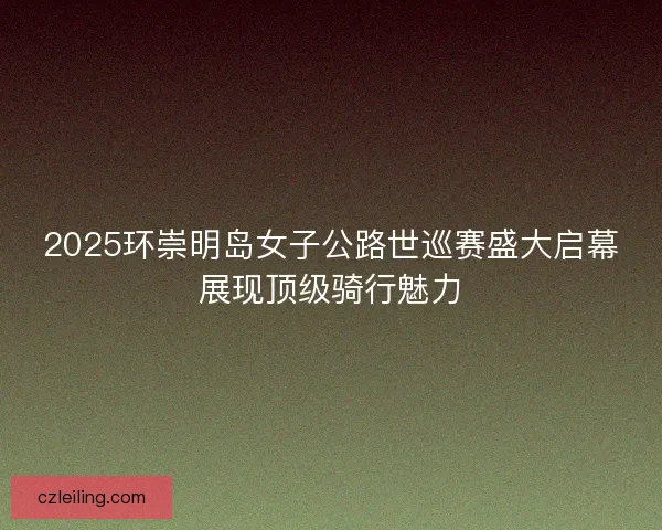 2025环崇明岛女子公路世巡赛盛大启幕展现顶级骑行魅力