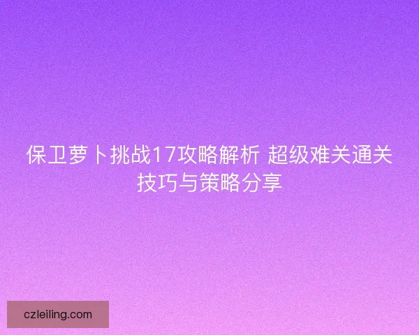 保卫萝卜挑战17攻略解析 超级难关通关技巧与策略分享