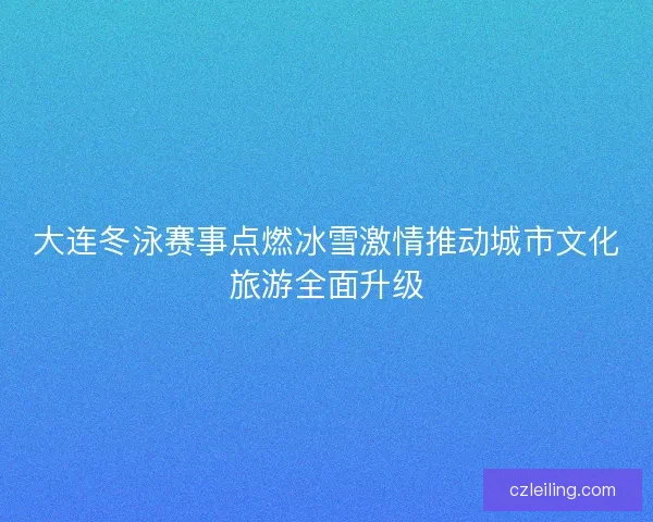 大连冬泳赛事点燃冰雪激情推动城市文化旅游全面升级