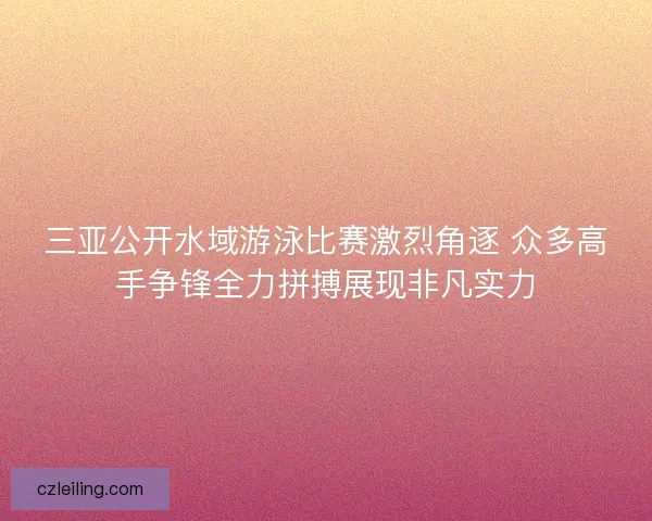 三亚公开水域游泳比赛激烈角逐 众多高手争锋全力拼搏展现非凡实力