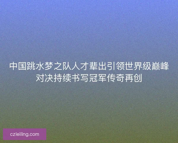中国跳水梦之队人才辈出引领世界级巅峰对决持续书写冠军传奇再创