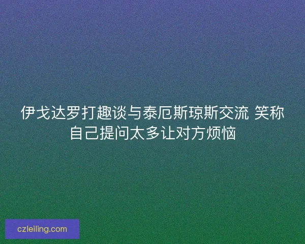 伊戈达罗打趣谈与泰厄斯琼斯交流 笑称自己提问太多让对方烦恼