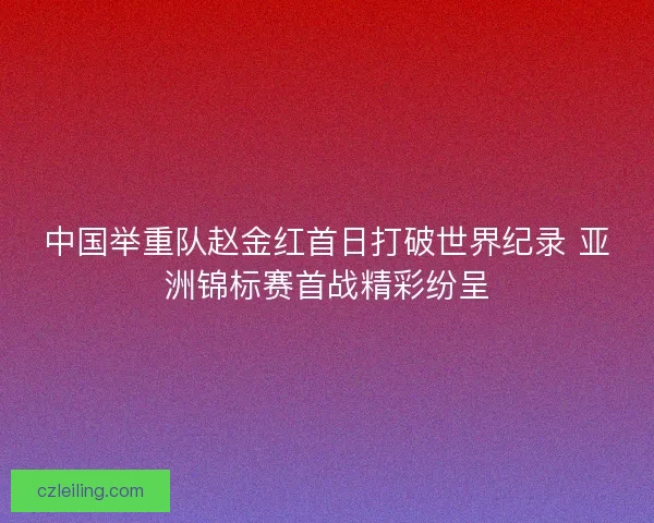 中国举重队赵金红首日打破世界纪录 亚洲锦标赛首战精彩纷呈 中国举重队赵金红首日打破世界纪录 亚洲锦标赛首战精彩纷呈