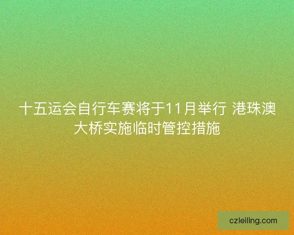 十五运会自行车赛将于11月举行 港珠澳大桥实施临时管控措施 十五运会自行车赛将于11月举行 港珠澳大桥实施临时管控措施