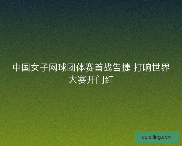 中国女子网球团体赛首战告捷 打响世界大赛开门红 中国女子网球团体赛首战告捷 打响世界大赛开门红