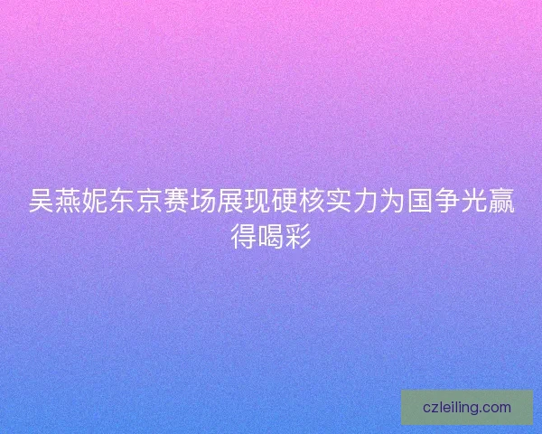 吴燕妮东京赛场展现硬核实力为国争光赢得喝彩 吴燕妮东京赛场展现硬核实力为国争光赢得喝彩