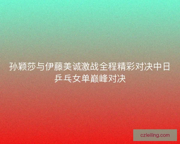 孙颖莎与伊藤美诚激战全程精彩对决中日乒乓女单巅峰对决