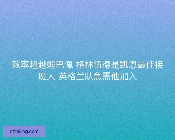 效率超越姆巴佩 格林伍德是凯恩最佳接班人 英格兰队急需他加入
