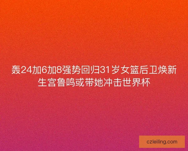 轰24加6加8强势回归31岁女篮后卫焕新生宫鲁鸣或带她冲击世界杯