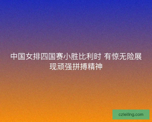 中国女排四国赛小胜比利时 有惊无险展现顽强拼搏精神
