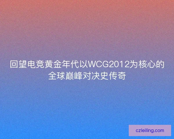 回望电竞黄金年代以WCG2012为核心的全球巅峰对决史传奇 回望电竞黄金年代以WCG2012为核心的全球巅峰对决史传奇