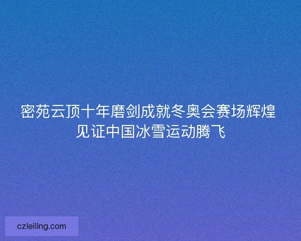 密苑云顶十年磨剑成就冬奥会赛场辉煌 见证中国冰雪运动腾飞