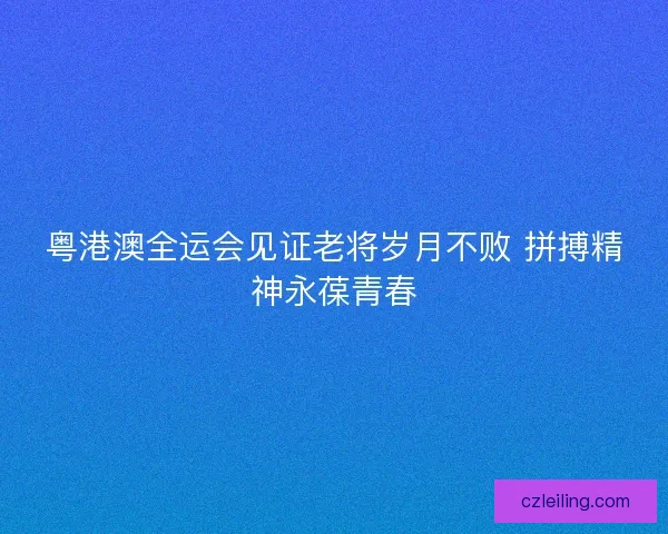 粤港澳全运会见证老将岁月不败 拼搏精神永葆青春