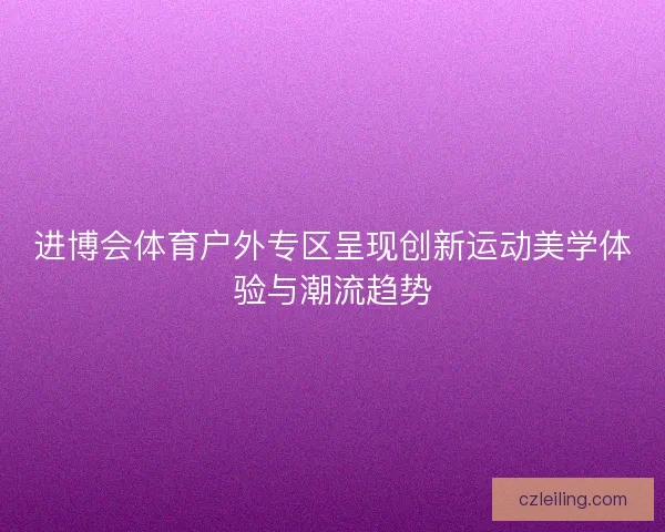 进博会体育户外专区呈现创新运动美学体验与潮流趋势 进博会体育户外专区呈现创新运动美学体验与潮流趋势