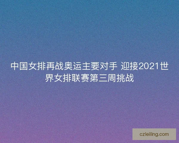 中国女排再战奥运主要对手 迎接2021世界女排联赛第三周挑战