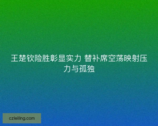 王楚钦险胜彰显实力 替补席空荡映射压力与孤独 王楚钦险胜彰显实力 替补席空荡映射压力与孤独