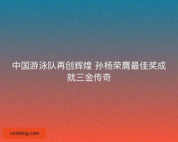 中国游泳队再创辉煌 孙杨荣膺最佳奖成就三金传奇 中国游泳队再创辉煌 孙杨荣膺最佳奖成就三金传奇