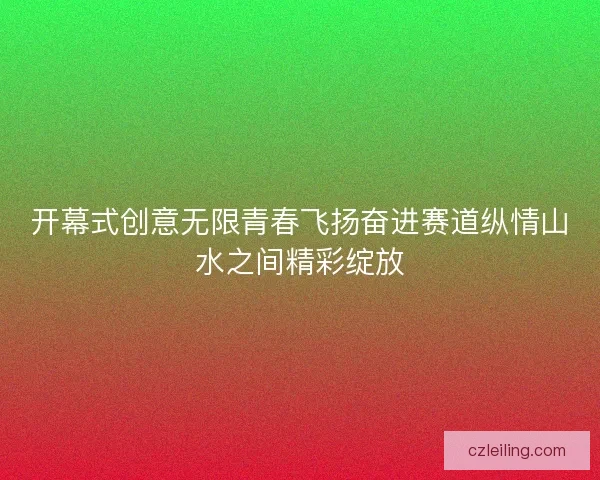 开幕式创意无限青春飞扬奋进赛道纵情山水之间精彩绽放 开幕式创意无限青春飞扬奋进赛道纵情山水之间精彩绽放