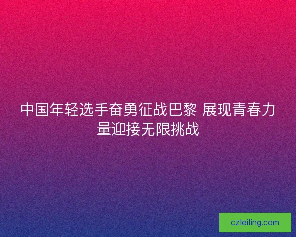 中国年轻选手奋勇征战巴黎 展现青春力量迎接无限挑战 中国年轻选手奋勇征战巴黎 展现青春力量迎接无限挑战